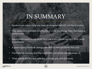 IN SUMMARY
• Facebook has come a long way since its inception and will continue to evolve
• Your audience is probably on LinkedIn; it’s how you engage them that makes it
useful or not
• Social media means being social! Don’t be a sales person and only pitch, build
a relationship
• A great organic Facebook strategy can often be more profitable than paid
• Facebook has amazing targeting capabilities you should take advantage of
• Think outside the box and make use of unique post and ad formats
 