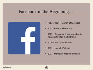 6
Facebook in the Beginning…
• Feb. 4, 2004 – Launch of Facebook
• 2007 - Launch iPhone app
• 2009 – Announce it has turned cash
flow positive for the first time
• 2010 – Add “Like” button
• 2011 – Launch iPad app
• 2011 - Introduce modern timeline
 