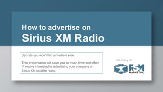 How to advertise on
Sirius XM Radio
Secrets you won’t find anywhere else.
This presentation will save you so much time and effort
IF you’re interested in advertising your company on
Sirius XM satellite radio.
Courtesy of
 