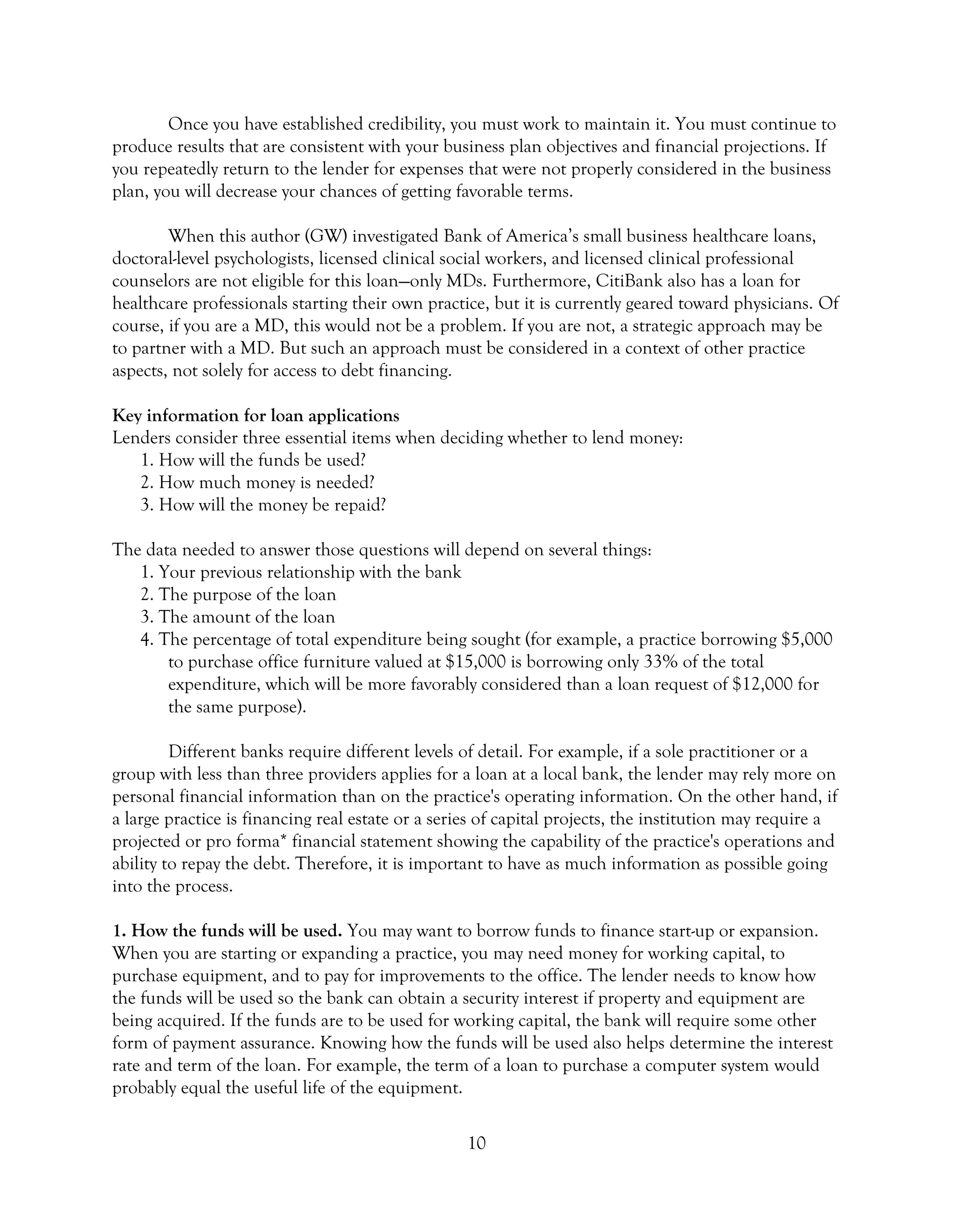 10
Once you have established credibility, you must work to maintain it. You must continue to
produce results that are consistent with your business plan objectives and financial projections. If
you repeatedly return to the lender for expenses that were not properly considered in the business
plan, you will decrease your chances of getting favorable terms.
When this author (GW) investigated Bank of America’s small business healthcare loans,
doctoral-level psychologists, licensed clinical social workers, and licensed clinical professional
counselors are not eligible for this loan—only MDs. Furthermore, CitiBank also has a loan for
healthcare professionals starting their own practice, but it is currently geared toward physicians. Of
course, if you are a MD, this would not be a problem. If you are not, a strategic approach may be
to partner with a MD. But such an approach must be considered in a context of other practice
aspects, not solely for access to debt financing.
Key information for loan applications
Lenders consider three essential items when deciding whether to lend money:
1. How will the funds be used?
2. How much money is needed?
3. How will the money be repaid?
The data needed to answer those questions will depend on several things:
1. Your previous relationship with the bank
2. The purpose of the loan
3. The amount of the loan
4. The percentage of total expenditure being sought (for example, a practice borrowing $5,000
to purchase office furniture valued at $15,000 is borrowing only 33% of the total
expenditure, which will be more favorably considered than a loan request of $12,000 for
the same purpose).
Different banks require different levels of detail. For example, if a sole practitioner or a
group with less than three providers applies for a loan at a local bank, the lender may rely more on
personal financial information than on the practice's operating information. On the other hand, if
a large practice is financing real estate or a series of capital projects, the institution may require a
projected or pro forma* financial statement showing the capability of the practice's operations and
ability to repay the debt. Therefore, it is important to have as much information as possible going
into the process.
1. How the funds will be used. You may want to borrow funds to finance start-up or expansion.
When you are starting or expanding a practice, you may need money for working capital, to
purchase equipment, and to pay for improvements to the office. The lender needs to know how
the funds will be used so the bank can obtain a security interest if property and equipment are
being acquired. If the funds are to be used for working capital, the bank will require some other
form of payment assurance. Knowing how the funds will be used also helps determine the interest
rate and term of the loan. For example, the term of a loan to purchase a computer system would
probably equal the useful life of the equipment.
 
