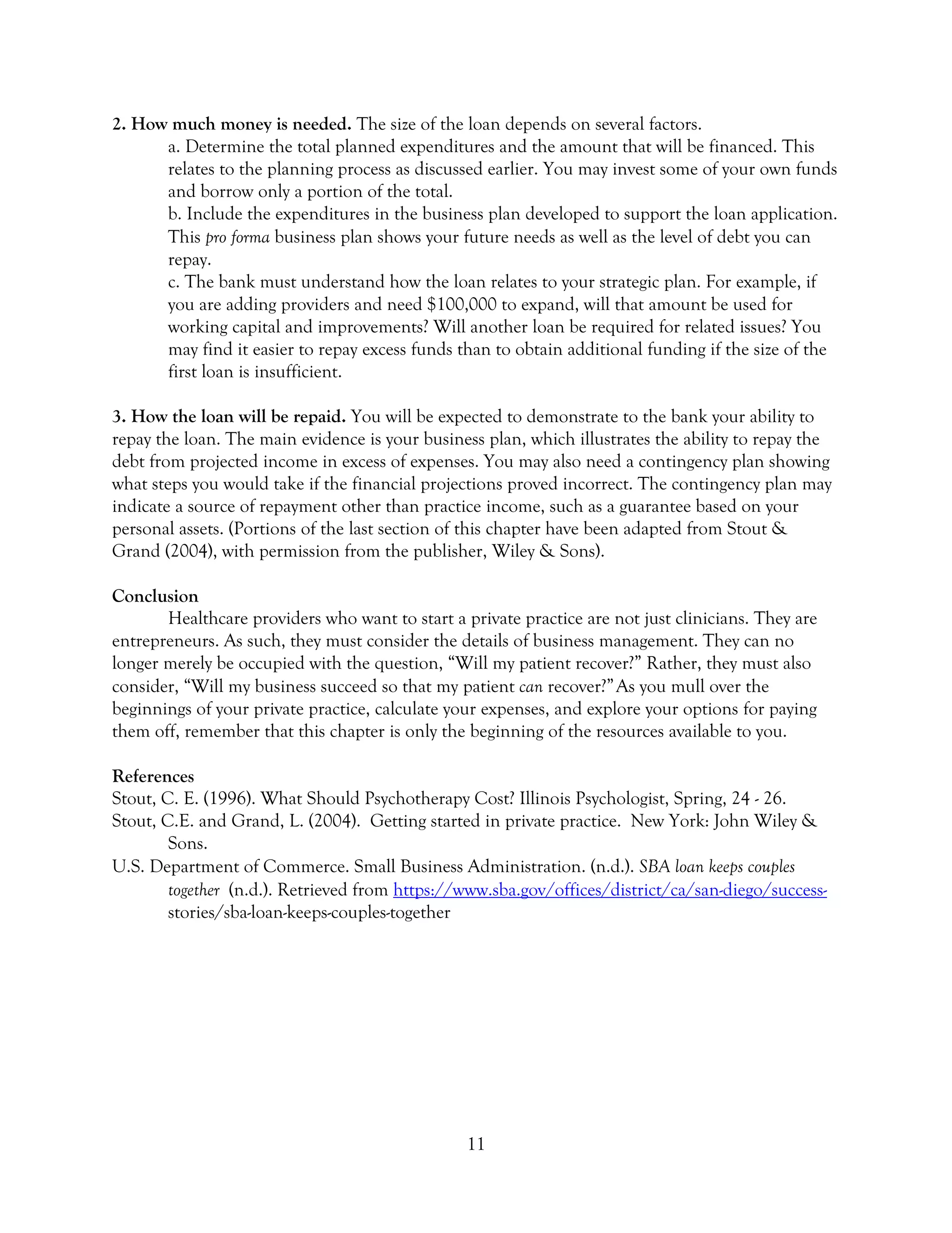 11
2. How much money is needed. The size of the loan depends on several factors.
a. Determine the total planned expenditures and the amount that will be financed. This
relates to the planning process as discussed earlier. You may invest some of your own funds
and borrow only a portion of the total.
b. Include the expenditures in the business plan developed to support the loan application.
This pro forma business plan shows your future needs as well as the level of debt you can
repay.
c. The bank must understand how the loan relates to your strategic plan. For example, if
you are adding providers and need $100,000 to expand, will that amount be used for
working capital and improvements? Will another loan be required for related issues? You
may find it easier to repay excess funds than to obtain additional funding if the size of the
first loan is insufficient.
3. How the loan will be repaid. You will be expected to demonstrate to the bank your ability to
repay the loan. The main evidence is your business plan, which illustrates the ability to repay the
debt from projected income in excess of expenses. You may also need a contingency plan showing
what steps you would take if the financial projections proved incorrect. The contingency plan may
indicate a source of repayment other than practice income, such as a guarantee based on your
personal assets. (Portions of the last section of this chapter have been adapted from Stout &
Grand (2004), with permission from the publisher, Wiley & Sons).
Conclusion
Healthcare providers who want to start a private practice are not just clinicians. They are
entrepreneurs. As such, they must consider the details of business management. They can no
longer merely be occupied with the question, “Will my patient recover?” Rather, they must also
consider, “Will my business succeed so that my patient can recover?”As you mull over the
beginnings of your private practice, calculate your expenses, and explore your options for paying
them off, remember that this chapter is only the beginning of the resources available to you.
References
Stout, C. E. (1996). What Should Psychotherapy Cost? Illinois Psychologist, Spring, 24 - 26.
Stout, C.E. and Grand, L. (2004). Getting started in private practice. New York: John Wiley &
Sons.
U.S. Department of Commerce. Small Business Administration. (n.d.). SBA loan keeps couples
together (n.d.). Retrieved from https://www.sba.gov/offices/district/ca/san-diego/success-
stories/sba-loan-keeps-couples-together
 