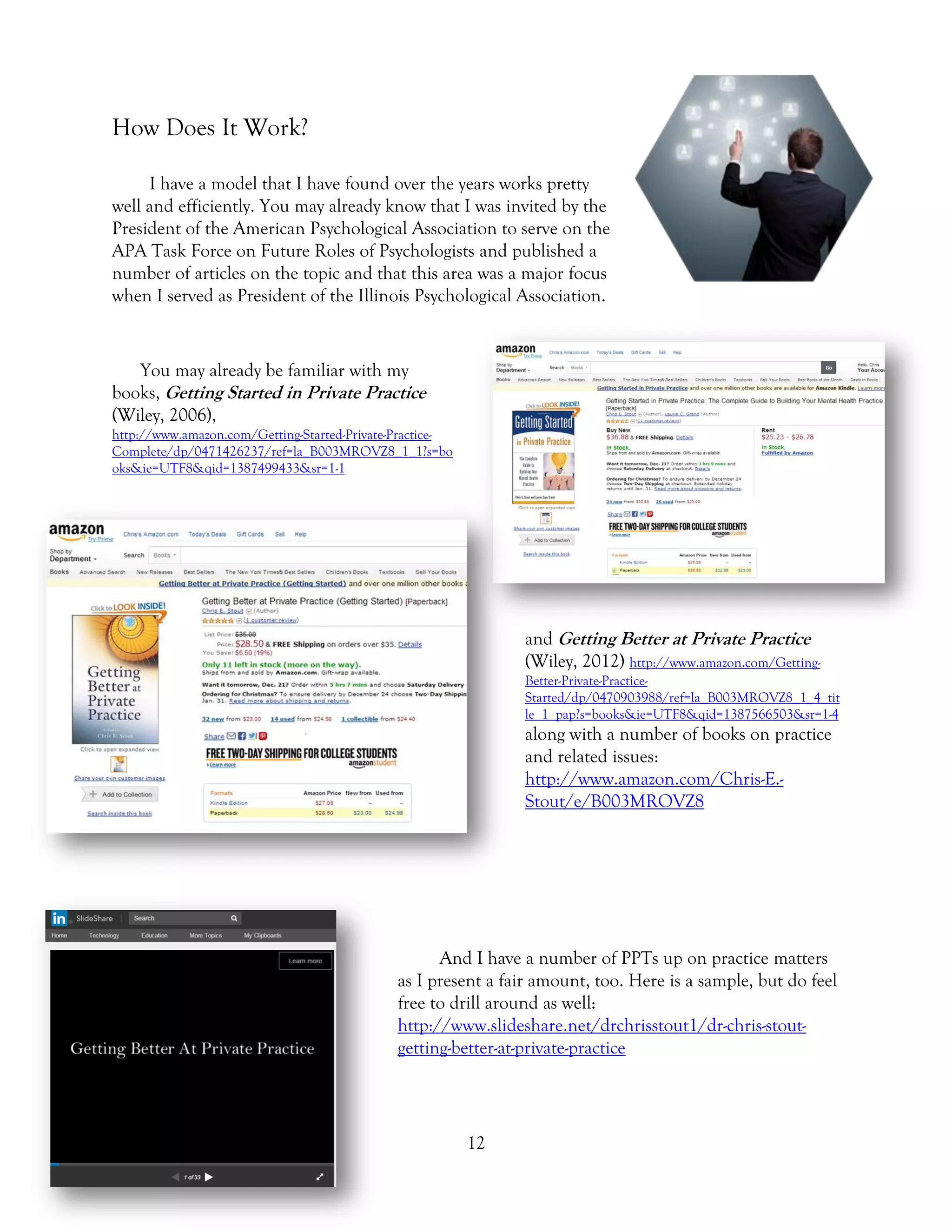 12
How Does It Work?
I have a model that I have found over the years works pretty
well and efficiently. You may already know that I was invited by the
President of the American Psychological Association to serve on the
APA Task Force on Future Roles of Psychologists and published a
number of articles on the topic and that this area was a major focus
when I served as President of the Illinois Psychological Association.
You may already be familiar with my
books, Getting Started in Private Practice
(Wiley, 2006),
http://www.amazon.com/Getting-Started-Private-Practice-
Complete/dp/0471426237/ref=la_B003MROVZ8_1_1?s=bo
oks&ie=UTF8&qid=1387499433&sr=1-1
and Getting Better at Private Practice
(Wiley, 2012) http://www.amazon.com/Getting-
Better-Private-Practice-
Started/dp/0470903988/ref=la_B003MROVZ8_1_4_tit
le_1_pap?s=books&ie=UTF8&qid=1387566503&sr=1-4
along with a number of books on practice
and related issues:
http://www.amazon.com/Chris-E.-
Stout/e/B003MROVZ8
And I have a number of PPTs up on practice matters
as I present a fair amount, too. Here is a sample, but do feel
free to drill around as well:
http://www.slideshare.net/drchrisstout1/dr-chris-stout-
getting-better-at-private-practice
 