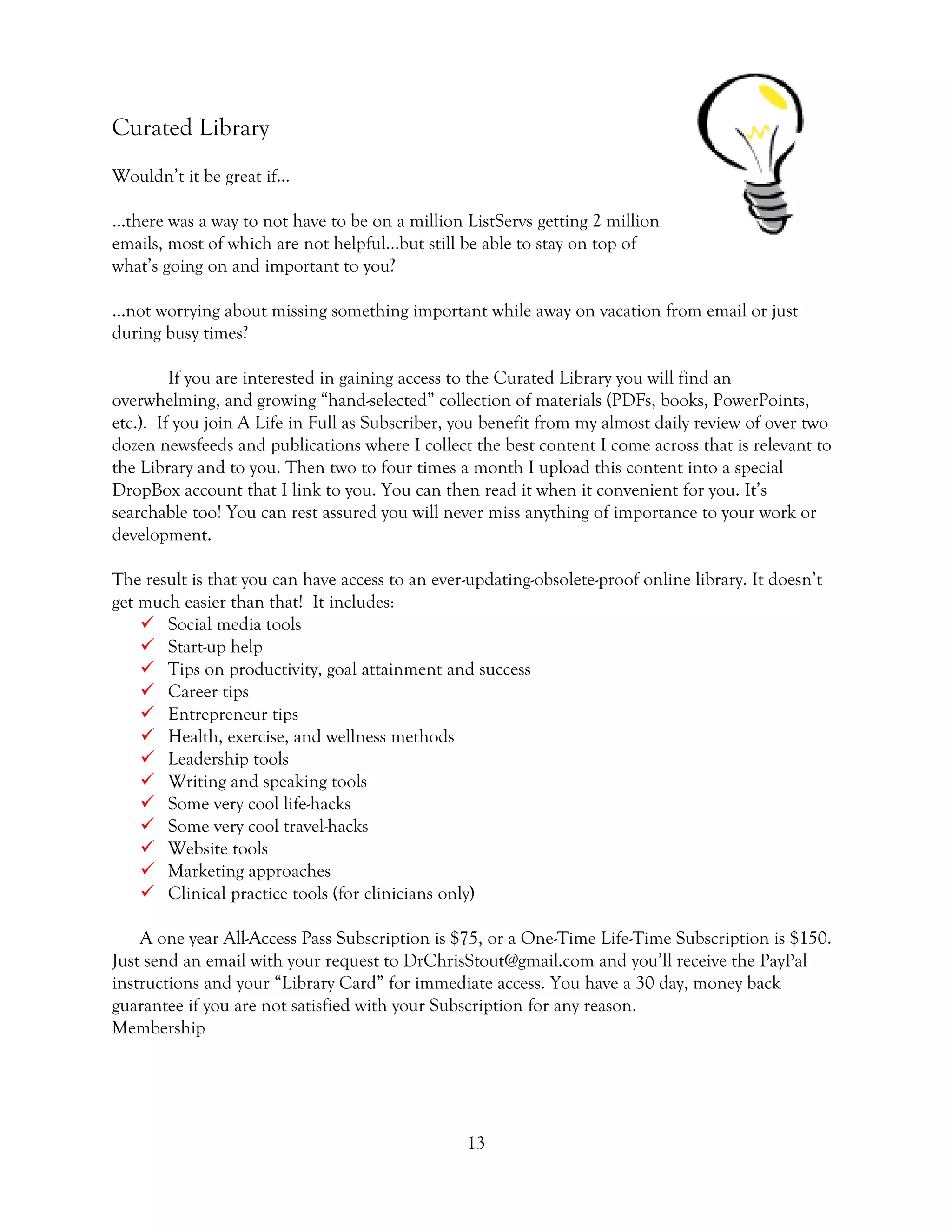 13
Curated Library
Wouldn’t it be great if…
…there was a way to not have to be on a million ListServs getting 2 million
emails, most of which are not helpful…but still be able to stay on top of
what’s going on and important to you?
…not worrying about missing something important while away on vacation from email or just
during busy times?
If you are interested in gaining access to the Curated Library you will find an
overwhelming, and growing “hand-selected” collection of materials (PDFs, books, PowerPoints,
etc.). If you join A Life in Full as Subscriber, you benefit from my almost daily review of over two
dozen newsfeeds and publications where I collect the best content I come across that is relevant to
the Library and to you. Then two to four times a month I upload this content into a special
DropBox account that I link to you. You can then read it when it convenient for you. It’s
searchable too! You can rest assured you will never miss anything of importance to your work or
development.
The result is that you can have access to an ever-updating-obsolete-proof online library. It doesn’t
get much easier than that! It includes:
 Social media tools
 Start-up help
 Tips on productivity, goal attainment and success
 Career tips
 Entrepreneur tips
 Health, exercise, and wellness methods
 Leadership tools
 Writing and speaking tools
 Some very cool life-hacks
 Some very cool travel-hacks
 Website tools
 Marketing approaches
 Clinical practice tools (for clinicians only)
A one year All-Access Pass Subscription is $75, or a One-Time Life-Time Subscription is $150.
Just send an email with your request to DrChrisStout@gmail.com and you’ll receive the PayPal
instructions and your “Library Card” for immediate access. You have a 30 day, money back
guarantee if you are not satisfied with your Subscription for any reason.
Membership
 