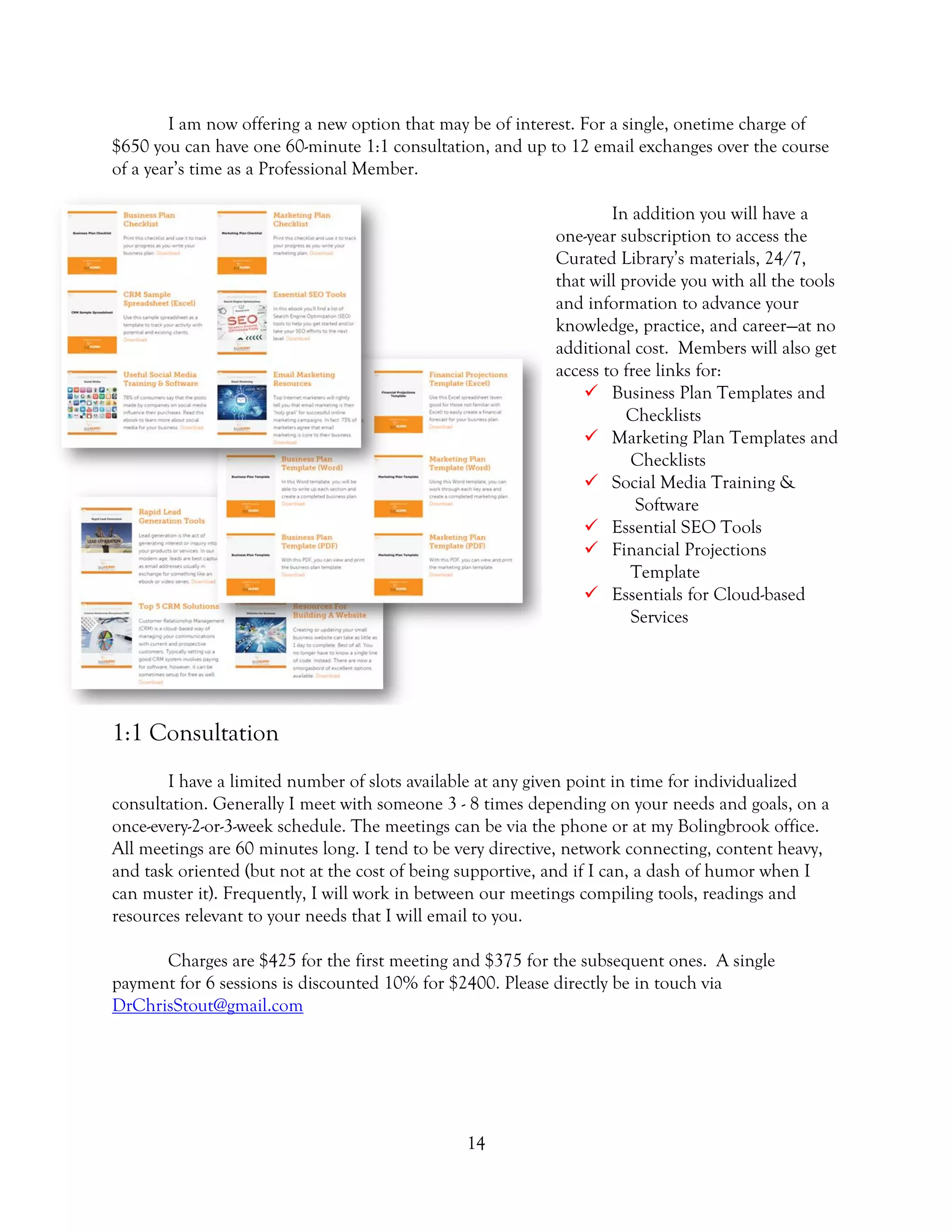 14
I am now offering a new option that may be of interest. For a single, onetime charge of
$650 you can have one 60-minute 1:1 consultation, and up to 12 email exchanges over the course
of a year’s time as a Professional Member.
In addition you will have a
one-year subscription to access the
Curated Library’s materials, 24/7,
that will provide you with all the tools
and information to advance your
knowledge, practice, and career—at no
additional cost. Members will also get
access to free links for:
 Business Plan Templates and
Checklists
 Marketing Plan Templates and
Checklists
 Social Media Training &
Software
 Essential SEO Tools
 Financial Projections
Template
 Essentials for Cloud-based
Services
1:1 Consultation
I have a limited number of slots available at any given point in time for individualized
consultation. Generally I meet with someone 3 - 8 times depending on your needs and goals, on a
once-every-2-or-3-week schedule. The meetings can be via the phone or at my Bolingbrook office.
All meetings are 60 minutes long. I tend to be very directive, network connecting, content heavy,
and task oriented (but not at the cost of being supportive, and if I can, a dash of humor when I
can muster it). Frequently, I will work in between our meetings compiling tools, readings and
resources relevant to your needs that I will email to you.
Charges are $425 for the first meeting and $375 for the subsequent ones. A single
payment for 6 sessions is discounted 10% for $2400. Please directly be in touch via
DrChrisStout@gmail.com
 
