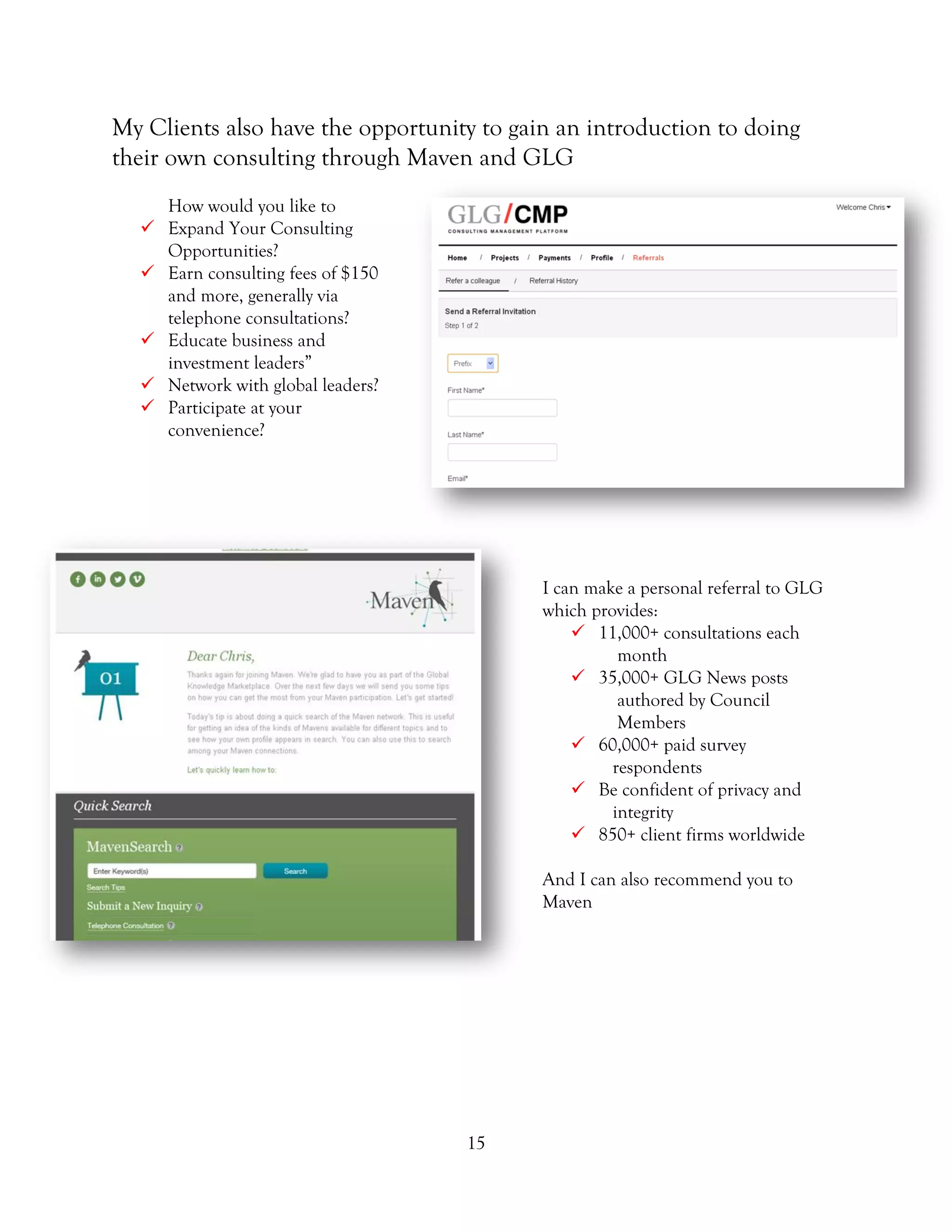 15
My Clients also have the opportunity to gain an introduction to doing
their own consulting through Maven and GLG
How would you like to
 Expand Your Consulting
Opportunities?
 Earn consulting fees of $150
and more, generally via
telephone consultations?
 Educate business and
investment leaders”
 Network with global leaders?
 Participate at your
convenience?
I can make a personal referral to GLG
which provides:
 11,000+ consultations each
month
 35,000+ GLG News posts
authored by Council
Members
 60,000+ paid survey
respondents
 Be confident of privacy and
integrity
 850+ client firms worldwide
And I can also recommend you to
Maven
 