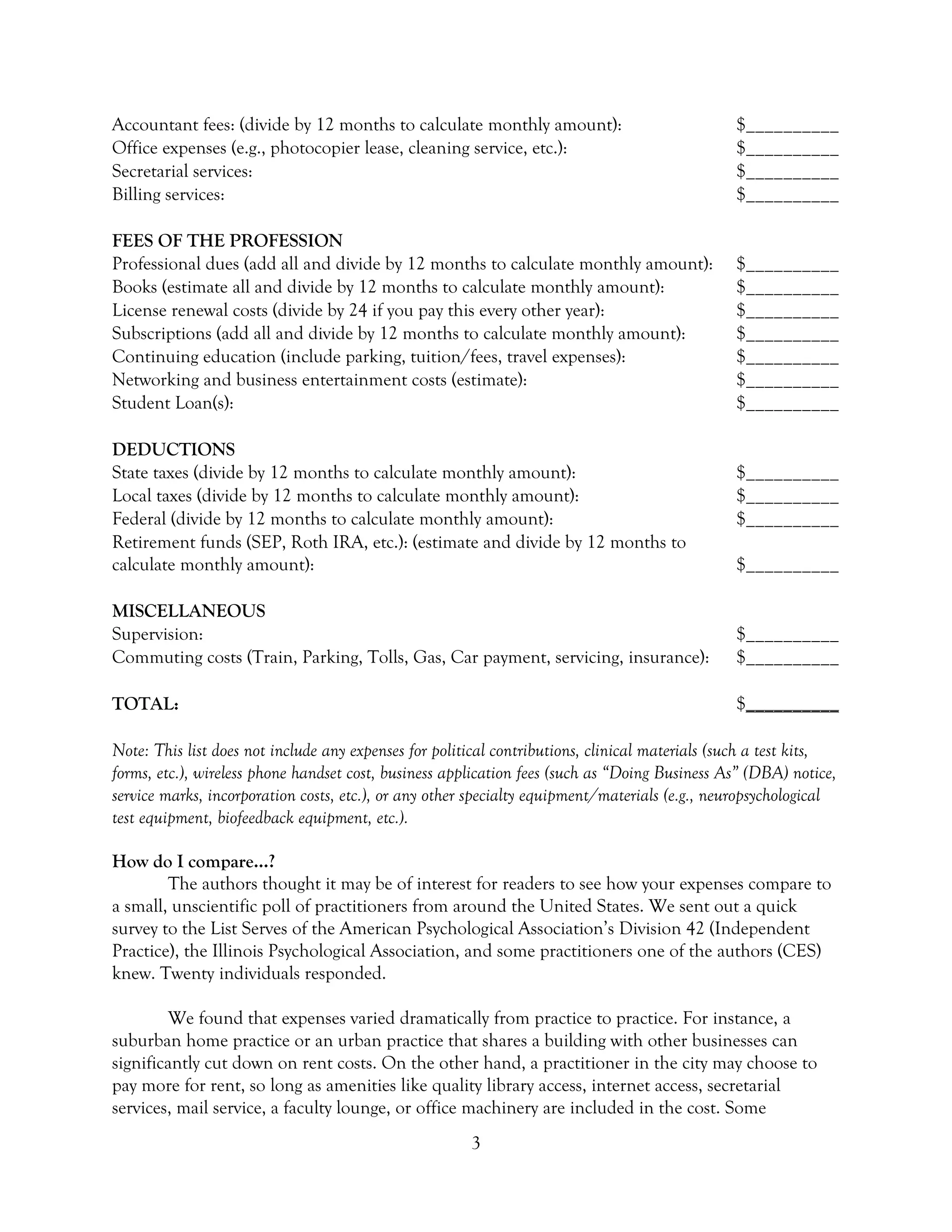 3
Accountant fees: (divide by 12 months to calculate monthly amount): $__________
Office expenses (e.g., photocopier lease, cleaning service, etc.): $__________
Secretarial services: $__________
Billing services: $__________
FEES OF THE PROFESSION
Professional dues (add all and divide by 12 months to calculate monthly amount): $__________
Books (estimate all and divide by 12 months to calculate monthly amount): $__________
License renewal costs (divide by 24 if you pay this every other year): $__________
Subscriptions (add all and divide by 12 months to calculate monthly amount): $__________
Continuing education (include parking, tuition/fees, travel expenses): $__________
Networking and business entertainment costs (estimate): $__________
Student Loan(s): $__________
DEDUCTIONS
State taxes (divide by 12 months to calculate monthly amount): $__________
Local taxes (divide by 12 months to calculate monthly amount): $__________
Federal (divide by 12 months to calculate monthly amount): $__________
Retirement funds (SEP, Roth IRA, etc.): (estimate and divide by 12 months to
calculate monthly amount): $__________
MISCELLANEOUS
Supervision: $__________
Commuting costs (Train, Parking, Tolls, Gas, Car payment, servicing, insurance): $__________
TOTAL: $__________
Note: This list does not include any expenses for political contributions, clinical materials (such a test kits,
forms, etc.), wireless phone handset cost, business application fees (such as “Doing Business As” (DBA) notice,
service marks, incorporation costs, etc.), or any other specialty equipment/materials (e.g., neuropsychological
test equipment, biofeedback equipment, etc.).
How do I compare…?
The authors thought it may be of interest for readers to see how your expenses compare to
a small, unscientific poll of practitioners from around the United States. We sent out a quick
survey to the List Serves of the American Psychological Association’s Division 42 (Independent
Practice), the Illinois Psychological Association, and some practitioners one of the authors (CES)
knew. Twenty individuals responded.
We found that expenses varied dramatically from practice to practice. For instance, a
suburban home practice or an urban practice that shares a building with other businesses can
significantly cut down on rent costs. On the other hand, a practitioner in the city may choose to
pay more for rent, so long as amenities like quality library access, internet access, secretarial
services, mail service, a faculty lounge, or office machinery are included in the cost. Some
 
