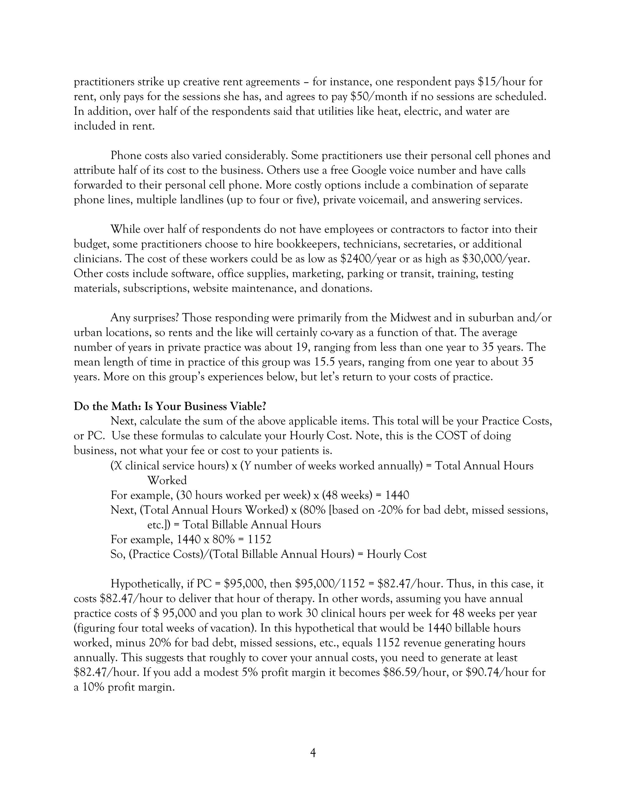 4
practitioners strike up creative rent agreements – for instance, one respondent pays $15/hour for
rent, only pays for the sessions she has, and agrees to pay $50/month if no sessions are scheduled.
In addition, over half of the respondents said that utilities like heat, electric, and water are
included in rent.
Phone costs also varied considerably. Some practitioners use their personal cell phones and
attribute half of its cost to the business. Others use a free Google voice number and have calls
forwarded to their personal cell phone. More costly options include a combination of separate
phone lines, multiple landlines (up to four or five), private voicemail, and answering services.
While over half of respondents do not have employees or contractors to factor into their
budget, some practitioners choose to hire bookkeepers, technicians, secretaries, or additional
clinicians. The cost of these workers could be as low as $2400/year or as high as $30,000/year.
Other costs include software, office supplies, marketing, parking or transit, training, testing
materials, subscriptions, website maintenance, and donations.
Any surprises? Those responding were primarily from the Midwest and in suburban and/or
urban locations, so rents and the like will certainly co-vary as a function of that. The average
number of years in private practice was about 19, ranging from less than one year to 35 years. The
mean length of time in practice of this group was 15.5 years, ranging from one year to about 35
years. More on this group’s experiences below, but let’s return to your costs of practice.
Do the Math: Is Your Business Viable?
Next, calculate the sum of the above applicable items. This total will be your Practice Costs,
or PC. Use these formulas to calculate your Hourly Cost. Note, this is the COST of doing
business, not what your fee or cost to your patients is.
(X clinical service hours) x (Y number of weeks worked annually) = Total Annual Hours
Worked
For example, (30 hours worked per week) x (48 weeks) = 1440
Next, (Total Annual Hours Worked) x (80% [based on -20% for bad debt, missed sessions,
etc.]) = Total Billable Annual Hours
For example, 1440 x 80% = 1152
So, (Practice Costs)/(Total Billable Annual Hours) = Hourly Cost
Hypothetically, if PC = $95,000, then $95,000/1152 = $82.47/hour. Thus, in this case, it
costs $82.47/hour to deliver that hour of therapy. In other words, assuming you have annual
practice costs of $ 95,000 and you plan to work 30 clinical hours per week for 48 weeks per year
(figuring four total weeks of vacation). In this hypothetical that would be 1440 billable hours
worked, minus 20% for bad debt, missed sessions, etc., equals 1152 revenue generating hours
annually. This suggests that roughly to cover your annual costs, you need to generate at least
$82.47/hour. If you add a modest 5% profit margin it becomes $86.59/hour, or $90.74/hour for
a 10% profit margin.
 