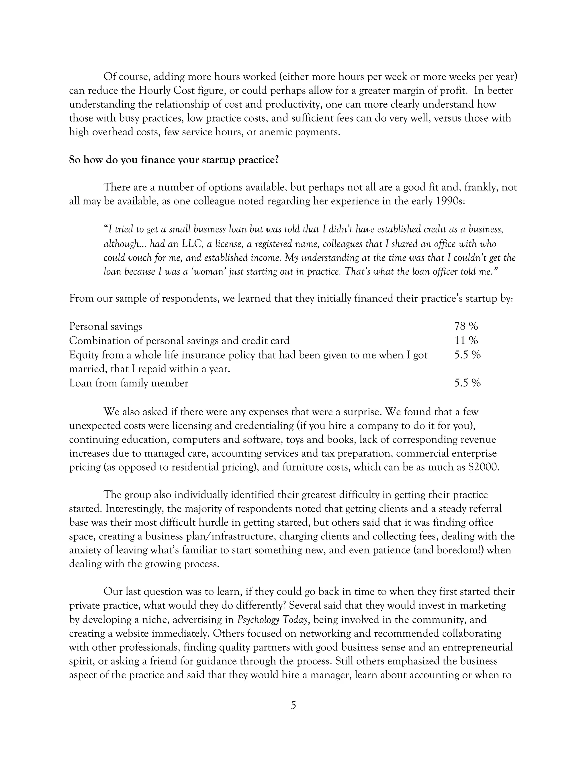5
Of course, adding more hours worked (either more hours per week or more weeks per year)
can reduce the Hourly Cost figure, or could perhaps allow for a greater margin of profit. In better
understanding the relationship of cost and productivity, one can more clearly understand how
those with busy practices, low practice costs, and sufficient fees can do very well, versus those with
high overhead costs, few service hours, or anemic payments.
So how do you finance your startup practice?
There are a number of options available, but perhaps not all are a good fit and, frankly, not
all may be available, as one colleague noted regarding her experience in the early 1990s:
“I tried to get a small business loan but was told that I didn’t have established credit as a business,
although… had an LLC, a license, a registered name, colleagues that I shared an office with who
could vouch for me, and established income. My understanding at the time was that I couldn’t get the
loan because I was a ‘woman’ just starting out in practice. That’s what the loan officer told me.”
From our sample of respondents, we learned that they initially financed their practice’s startup by:
Personal savings 78 %
Combination of personal savings and credit card 11 %
Equity from a whole life insurance policy that had been given to me when I got
married, that I repaid within a year.
5.5 %
Loan from family member 5.5 %
We also asked if there were any expenses that were a surprise. We found that a few
unexpected costs were licensing and credentialing (if you hire a company to do it for you),
continuing education, computers and software, toys and books, lack of corresponding revenue
increases due to managed care, accounting services and tax preparation, commercial enterprise
pricing (as opposed to residential pricing), and furniture costs, which can be as much as $2000.
The group also individually identified their greatest difficulty in getting their practice
started. Interestingly, the majority of respondents noted that getting clients and a steady referral
base was their most difficult hurdle in getting started, but others said that it was finding office
space, creating a business plan/infrastructure, charging clients and collecting fees, dealing with the
anxiety of leaving what’s familiar to start something new, and even patience (and boredom!) when
dealing with the growing process.
Our last question was to learn, if they could go back in time to when they first started their
private practice, what would they do differently? Several said that they would invest in marketing
by developing a niche, advertising in Psychology Today, being involved in the community, and
creating a website immediately. Others focused on networking and recommended collaborating
with other professionals, finding quality partners with good business sense and an entrepreneurial
spirit, or asking a friend for guidance through the process. Still others emphasized the business
aspect of the practice and said that they would hire a manager, learn about accounting or when to
 
