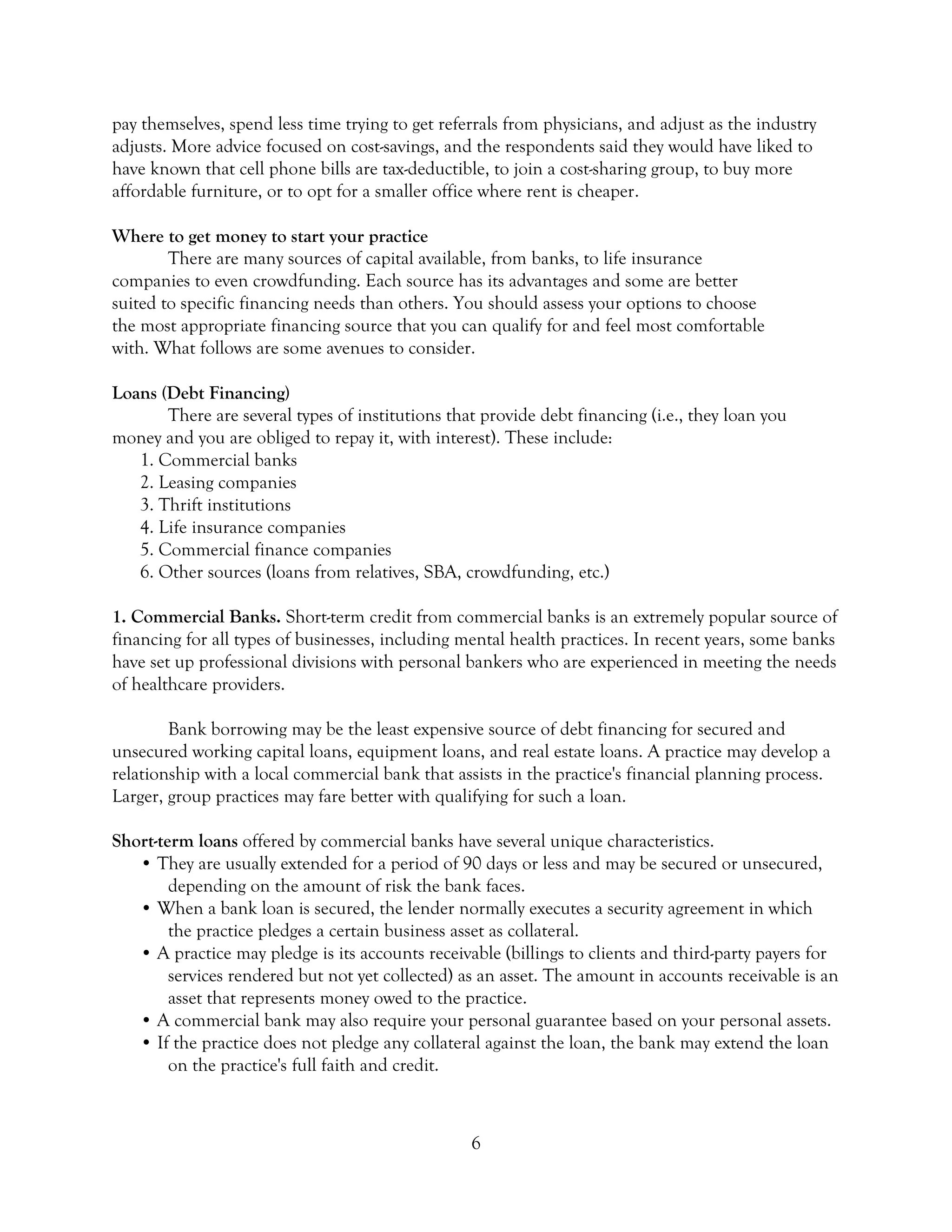 6
pay themselves, spend less time trying to get referrals from physicians, and adjust as the industry
adjusts. More advice focused on cost-savings, and the respondents said they would have liked to
have known that cell phone bills are tax-deductible, to join a cost-sharing group, to buy more
affordable furniture, or to opt for a smaller office where rent is cheaper.
Where to get money to start your practice
There are many sources of capital available, from banks, to life insurance
companies to even crowdfunding. Each source has its advantages and some are better
suited to specific financing needs than others. You should assess your options to choose
the most appropriate financing source that you can qualify for and feel most comfortable
with. What follows are some avenues to consider.
Loans (Debt Financing)
There are several types of institutions that provide debt financing (i.e., they loan you
money and you are obliged to repay it, with interest). These include:
1. Commercial banks
2. Leasing companies
3. Thrift institutions
4. Life insurance companies
5. Commercial finance companies
6. Other sources (loans from relatives, SBA, crowdfunding, etc.)
1. Commercial Banks. Short-term credit from commercial banks is an extremely popular source of
financing for all types of businesses, including mental health practices. In recent years, some banks
have set up professional divisions with personal bankers who are experienced in meeting the needs
of healthcare providers.
Bank borrowing may be the least expensive source of debt financing for secured and
unsecured working capital loans, equipment loans, and real estate loans. A practice may develop a
relationship with a local commercial bank that assists in the practice's financial planning process.
Larger, group practices may fare better with qualifying for such a loan.
Short-term loans offered by commercial banks have several unique characteristics.
• They are usually extended for a period of 90 days or less and may be secured or unsecured,
depending on the amount of risk the bank faces.
• When a bank loan is secured, the lender normally executes a security agreement in which
the practice pledges a certain business asset as collateral.
• A practice may pledge is its accounts receivable (billings to clients and third-party payers for
services rendered but not yet collected) as an asset. The amount in accounts receivable is an
asset that represents money owed to the practice.
• A commercial bank may also require your personal guarantee based on your personal assets.
• If the practice does not pledge any collateral against the loan, the bank may extend the loan
on the practice's full faith and credit.
 