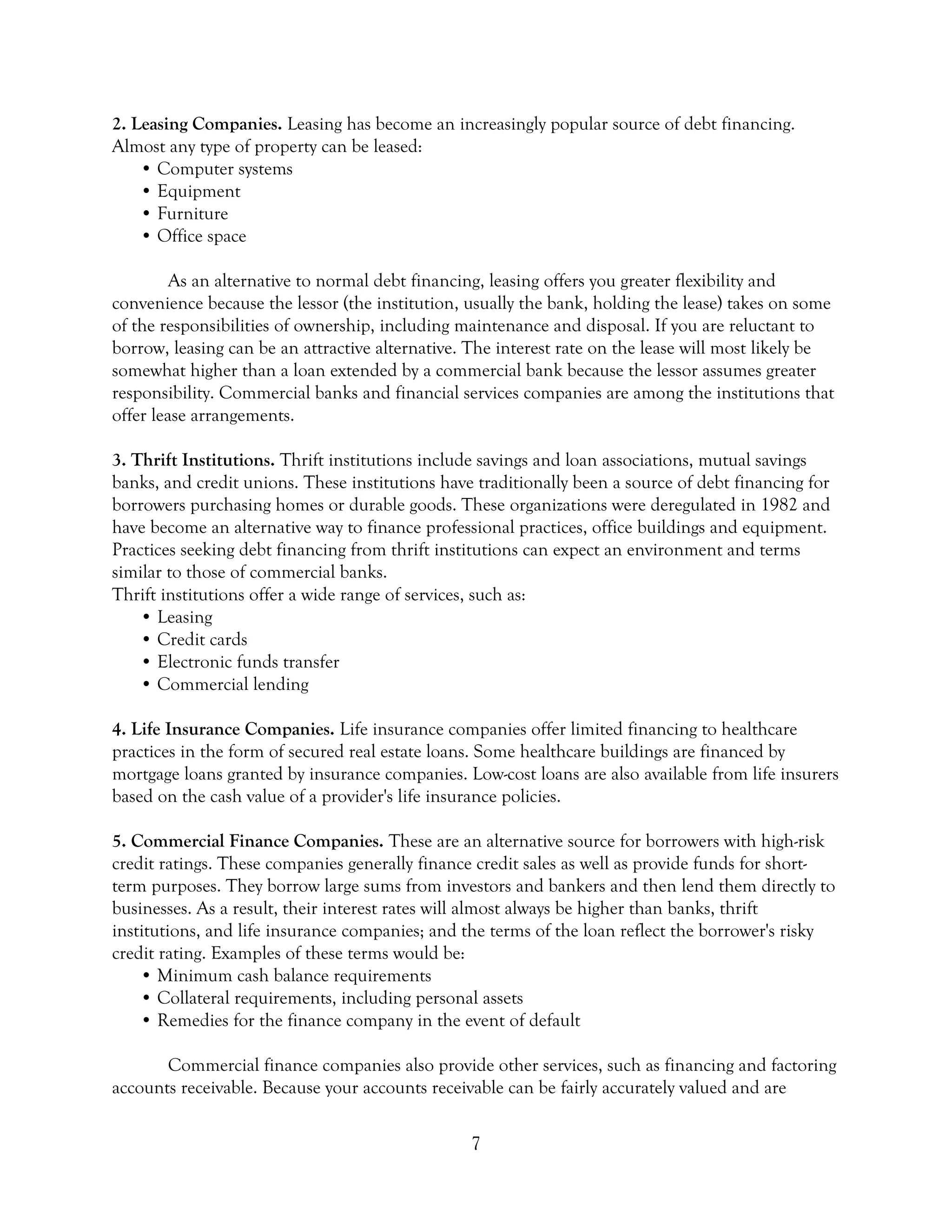 7
2. Leasing Companies. Leasing has become an increasingly popular source of debt financing.
Almost any type of property can be leased:
• Computer systems
• Equipment
• Furniture
• Office space
As an alternative to normal debt financing, leasing offers you greater flexibility and
convenience because the lessor (the institution, usually the bank, holding the lease) takes on some
of the responsibilities of ownership, including maintenance and disposal. If you are reluctant to
borrow, leasing can be an attractive alternative. The interest rate on the lease will most likely be
somewhat higher than a loan extended by a commercial bank because the lessor assumes greater
responsibility. Commercial banks and financial services companies are among the institutions that
offer lease arrangements.
3. Thrift Institutions. Thrift institutions include savings and loan associations, mutual savings
banks, and credit unions. These institutions have traditionally been a source of debt financing for
borrowers purchasing homes or durable goods. These organizations were deregulated in 1982 and
have become an alternative way to finance professional practices, office buildings and equipment.
Practices seeking debt financing from thrift institutions can expect an environment and terms
similar to those of commercial banks.
Thrift institutions offer a wide range of services, such as:
• Leasing
• Credit cards
• Electronic funds transfer
• Commercial lending
4. Life Insurance Companies. Life insurance companies offer limited financing to healthcare
practices in the form of secured real estate loans. Some healthcare buildings are financed by
mortgage loans granted by insurance companies. Low-cost loans are also available from life insurers
based on the cash value of a provider's life insurance policies.
5. Commercial Finance Companies. These are an alternative source for borrowers with high-risk
credit ratings. These companies generally finance credit sales as well as provide funds for short-
term purposes. They borrow large sums from investors and bankers and then lend them directly to
businesses. As a result, their interest rates will almost always be higher than banks, thrift
institutions, and life insurance companies; and the terms of the loan reflect the borrower's risky
credit rating. Examples of these terms would be:
• Minimum cash balance requirements
• Collateral requirements, including personal assets
• Remedies for the finance company in the event of default
Commercial finance companies also provide other services, such as financing and factoring
accounts receivable. Because your accounts receivable can be fairly accurately valued and are
 