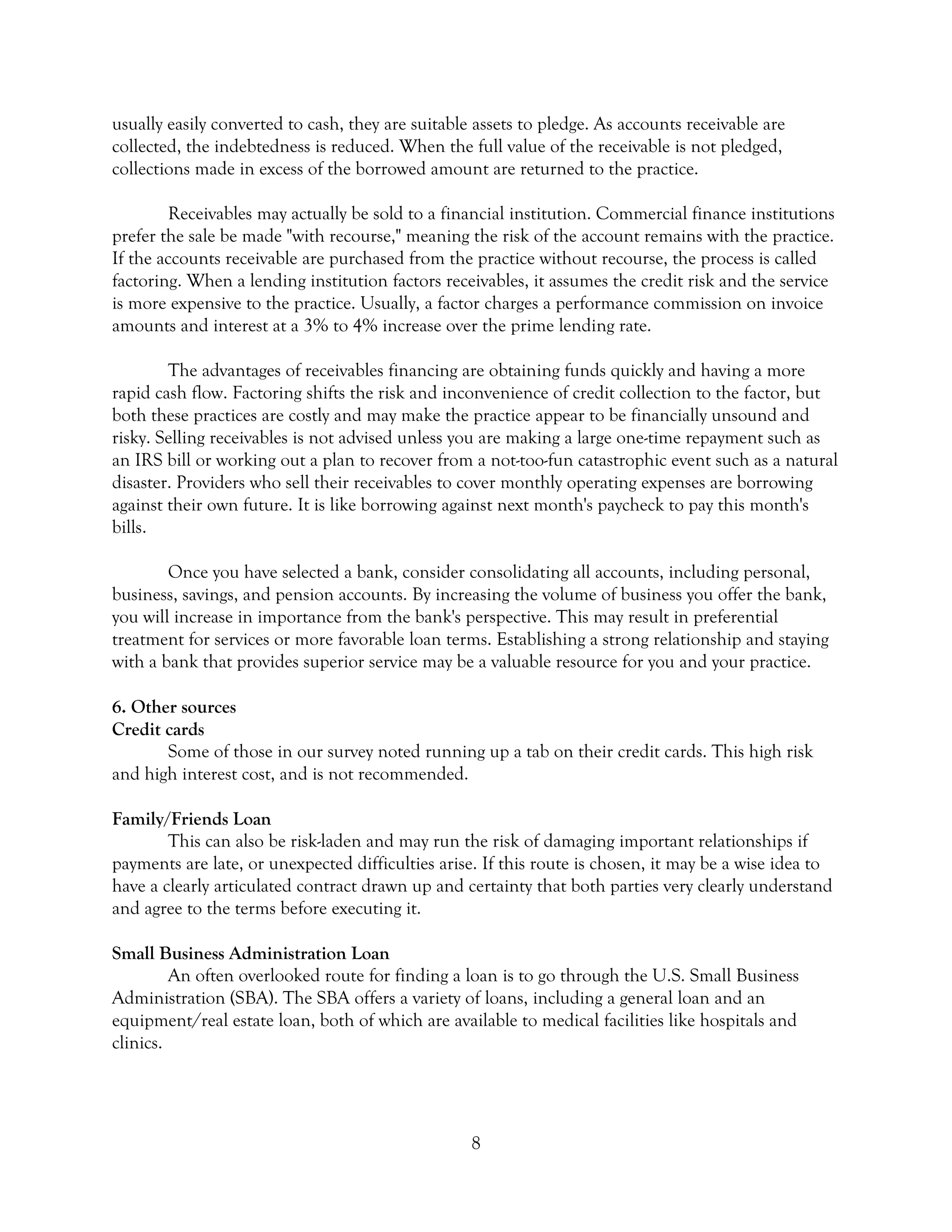8
usually easily converted to cash, they are suitable assets to pledge. As accounts receivable are
collected, the indebtedness is reduced. When the full value of the receivable is not pledged,
collections made in excess of the borrowed amount are returned to the practice.
Receivables may actually be sold to a financial institution. Commercial finance institutions
prefer the sale be made "with recourse," meaning the risk of the account remains with the practice.
If the accounts receivable are purchased from the practice without recourse, the process is called
factoring. When a lending institution factors receivables, it assumes the credit risk and the service
is more expensive to the practice. Usually, a factor charges a performance commission on invoice
amounts and interest at a 3% to 4% increase over the prime lending rate.
The advantages of receivables financing are obtaining funds quickly and having a more
rapid cash flow. Factoring shifts the risk and inconvenience of credit collection to the factor, but
both these practices are costly and may make the practice appear to be financially unsound and
risky. Selling receivables is not advised unless you are making a large one-time repayment such as
an IRS bill or working out a plan to recover from a not-too-fun catastrophic event such as a natural
disaster. Providers who sell their receivables to cover monthly operating expenses are borrowing
against their own future. It is like borrowing against next month's paycheck to pay this month's
bills.
Once you have selected a bank, consider consolidating all accounts, including personal,
business, savings, and pension accounts. By increasing the volume of business you offer the bank,
you will increase in importance from the bank's perspective. This may result in preferential
treatment for services or more favorable loan terms. Establishing a strong relationship and staying
with a bank that provides superior service may be a valuable resource for you and your practice.
6. Other sources
Credit cards
Some of those in our survey noted running up a tab on their credit cards. This high risk
and high interest cost, and is not recommended.
Family/Friends Loan
This can also be risk-laden and may run the risk of damaging important relationships if
payments are late, or unexpected difficulties arise. If this route is chosen, it may be a wise idea to
have a clearly articulated contract drawn up and certainty that both parties very clearly understand
and agree to the terms before executing it.
Small Business Administration Loan
An often overlooked route for finding a loan is to go through the U.S. Small Business
Administration (SBA). The SBA offers a variety of loans, including a general loan and an
equipment/real estate loan, both of which are available to medical facilities like hospitals and
clinics.
 