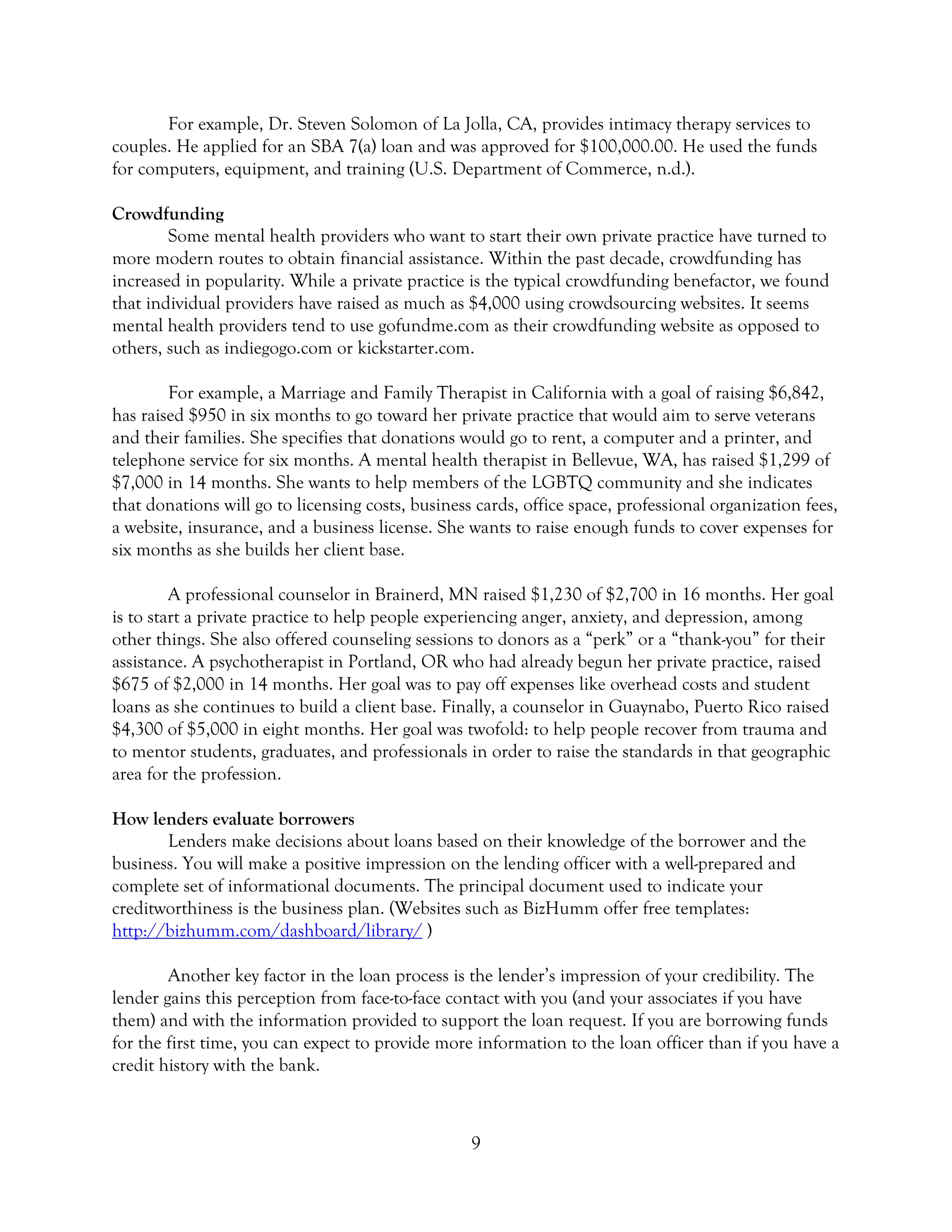 9
For example, Dr. Steven Solomon of La Jolla, CA, provides intimacy therapy services to
couples. He applied for an SBA 7(a) loan and was approved for $100,000.00. He used the funds
for computers, equipment, and training (U.S. Department of Commerce, n.d.).
Crowdfunding
Some mental health providers who want to start their own private practice have turned to
more modern routes to obtain financial assistance. Within the past decade, crowdfunding has
increased in popularity. While a private practice is the typical crowdfunding benefactor, we found
that individual providers have raised as much as $4,000 using crowdsourcing websites. It seems
mental health providers tend to use gofundme.com as their crowdfunding website as opposed to
others, such as indiegogo.com or kickstarter.com.
For example, a Marriage and Family Therapist in California with a goal of raising $6,842,
has raised $950 in six months to go toward her private practice that would aim to serve veterans
and their families. She specifies that donations would go to rent, a computer and a printer, and
telephone service for six months. A mental health therapist in Bellevue, WA, has raised $1,299 of
$7,000 in 14 months. She wants to help members of the LGBTQ community and she indicates
that donations will go to licensing costs, business cards, office space, professional organization fees,
a website, insurance, and a business license. She wants to raise enough funds to cover expenses for
six months as she builds her client base.
A professional counselor in Brainerd, MN raised $1,230 of $2,700 in 16 months. Her goal
is to start a private practice to help people experiencing anger, anxiety, and depression, among
other things. She also offered counseling sessions to donors as a “perk” or a “thank-you” for their
assistance. A psychotherapist in Portland, OR who had already begun her private practice, raised
$675 of $2,000 in 14 months. Her goal was to pay off expenses like overhead costs and student
loans as she continues to build a client base. Finally, a counselor in Guaynabo, Puerto Rico raised
$4,300 of $5,000 in eight months. Her goal was twofold: to help people recover from trauma and
to mentor students, graduates, and professionals in order to raise the standards in that geographic
area for the profession.
How lenders evaluate borrowers
Lenders make decisions about loans based on their knowledge of the borrower and the
business. You will make a positive impression on the lending officer with a well-prepared and
complete set of informational documents. The principal document used to indicate your
creditworthiness is the business plan. (Websites such as BizHumm offer free templates:
http://bizhumm.com/dashboard/library/ )
Another key factor in the loan process is the lender’s impression of your credibility. The
lender gains this perception from face-to-face contact with you (and your associates if you have
them) and with the information provided to support the loan request. If you are borrowing funds
for the first time, you can expect to provide more information to the loan officer than if you have a
credit history with the bank.
 