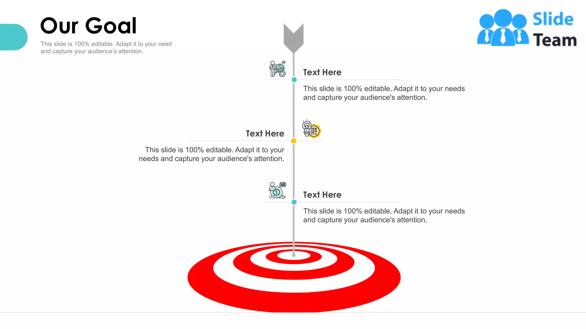 Our Goal
26
Text Here
This slide is 100% editable. Adapt it to your needs
and capture your audience's attention.
Text Here
This slide is 100% editable. Adapt it to your needs
and capture your audience's attention.
Text Here
This slide is 100% editable. Adapt it to your
needs and capture your audience's attention.
 