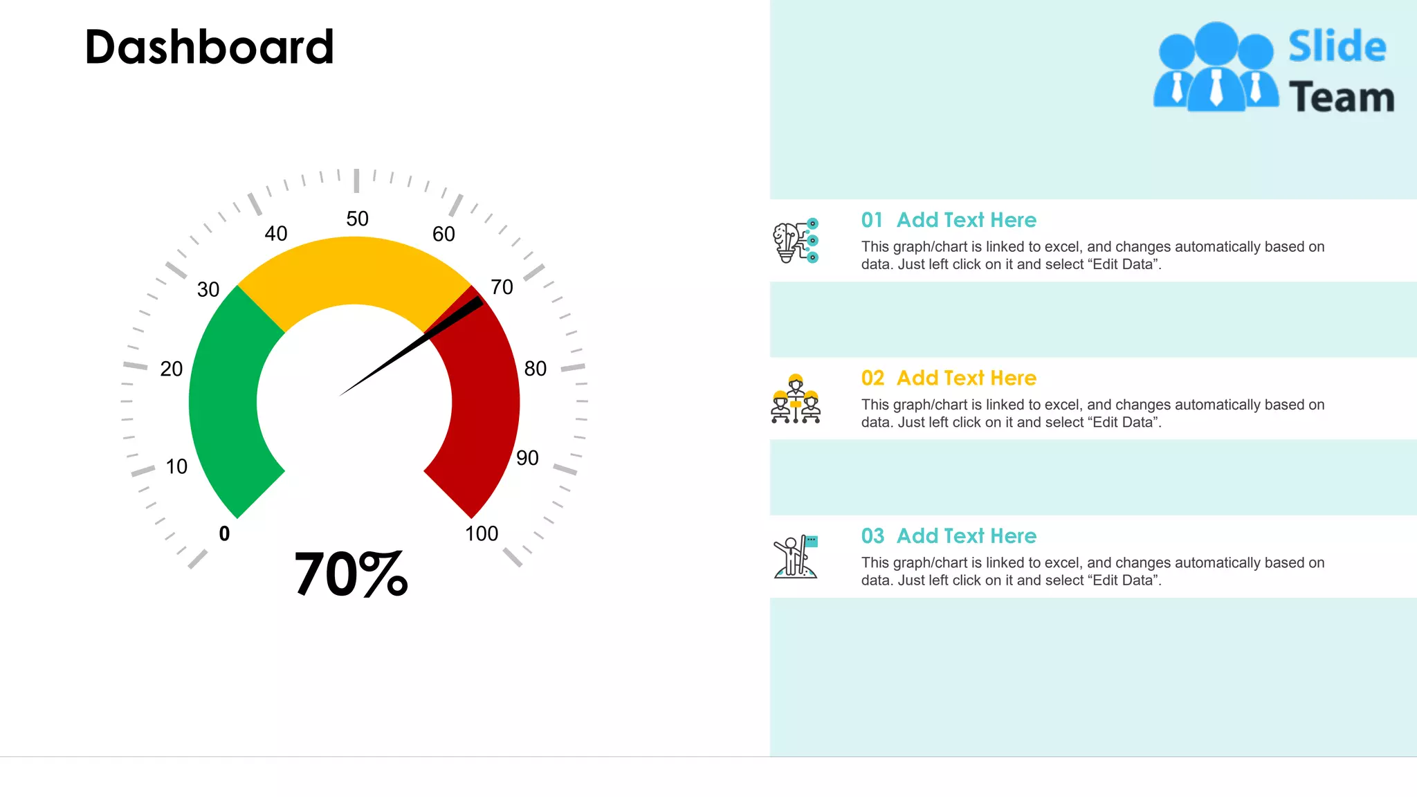 Dashboard
This graph/chart is linked to excel, and changes automatically based on
data. Just left click on it and select “Edit Data”.
01 Add Text Here
This graph/chart is linked to excel, and changes automatically based on
data. Just left click on it and select “Edit Data”.
02 Add Text Here
This graph/chart is linked to excel, and changes automatically based on
data. Just left click on it and select “Edit Data”.
03 Add Text Here0 100
20
10
30
40
80
90
70
60
50
70%
31
 