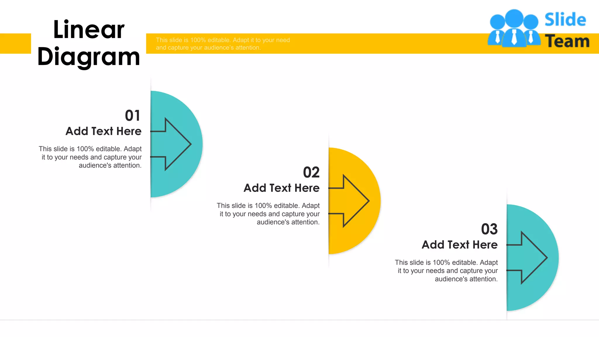 32
01
Add Text Here
This slide is 100% editable. Adapt
it to your needs and capture your
audience's attention.
02
Add Text Here
This slide is 100% editable. Adapt
it to your needs and capture your
audience's attention.
03
Add Text Here
This slide is 100% editable. Adapt
it to your needs and capture your
audience's attention.
Linear
Diagram
 