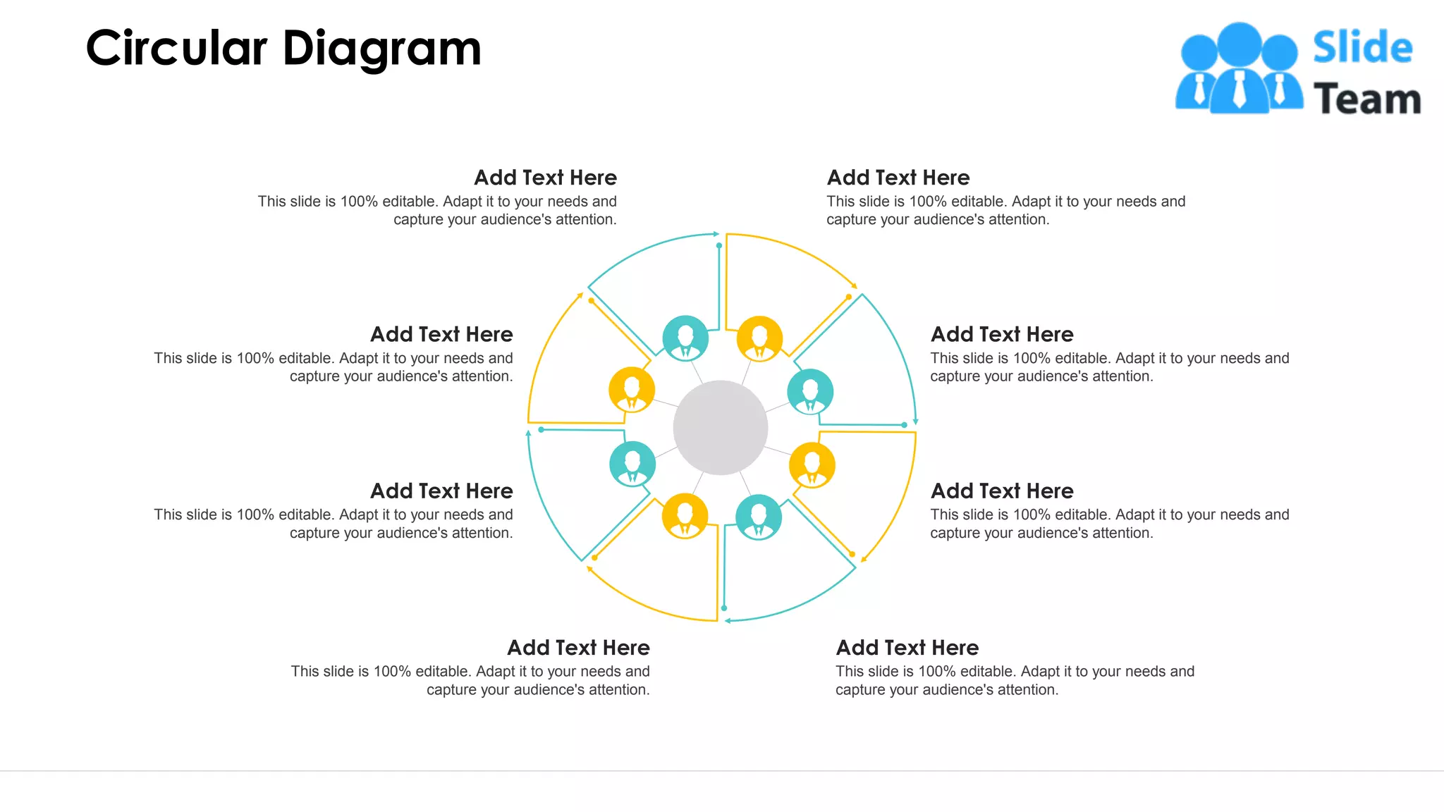 Circular Diagram
33
Add Text Here
This slide is 100% editable. Adapt it to your needs and
capture your audience's attention.
Add Text Here
This slide is 100% editable. Adapt it to your needs and
capture your audience's attention.
Add Text Here
This slide is 100% editable. Adapt it to your needs and
capture your audience's attention.
Add Text Here
This slide is 100% editable. Adapt it to your needs and
capture your audience's attention.
Add Text Here
This slide is 100% editable. Adapt it to your needs and
capture your audience's attention.
Add Text Here
This slide is 100% editable. Adapt it to your needs and
capture your audience's attention.
Add Text Here
This slide is 100% editable. Adapt it to your needs and
capture your audience's attention.
Add Text Here
This slide is 100% editable. Adapt it to your needs and
capture your audience's attention.
 
