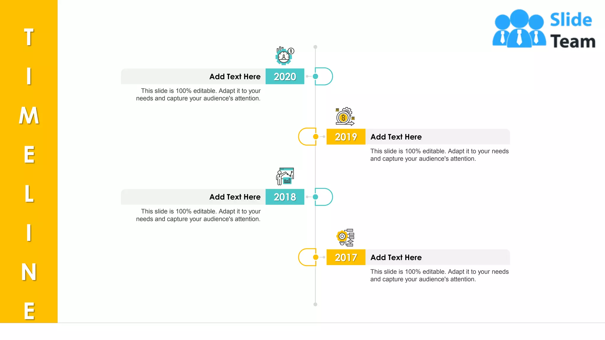34
2020Add Text Here
This slide is 100% editable. Adapt it to your
needs and capture your audience's attention.
2018Add Text Here
This slide is 100% editable. Adapt it to your
needs and capture your audience's attention.
2019 Add Text Here
This slide is 100% editable. Adapt it to your needs
and capture your audience's attention.
2017 Add Text Here
This slide is 100% editable. Adapt it to your needs
and capture your audience's attention.
T
I
M
E
L
I
N
E
 