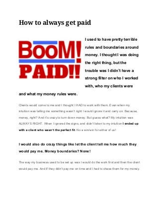 How to always get paid 
I used to have pretty terrible 
rules and boundaries around 
money. I thought I was doing 
the right thing, but the 
trouble was I didn’t have a 
strong filter on who I worked 
with, who my clients were 
and what my money rules were. 
Clients would come to me and I thought I HAD to work with them. Even when my 
intuition was telling me something wasn’t right I would ignore it and carry on. Because, 
money, right? And it’s crazy to turn down money. But guess what? My intuition was 
ALWAYS RIGHT. When I ignored the signs, and didn’t listen to my intuition ​I ended up 
with a client who wasn’t the perfect fit​. No a win/win for either of us! 
I would also do crazy things like let the client tell me how much they 
would pay me. Money boundaries? None! 
The way my business used to be set up was I would do the work first and then the client 
would pay me. And If they didn’t pay me on time and I had to chase them for my money. 
 