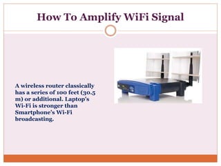 How To Amplify WiFi Signal
A wireless router classically
has a series of 100 feet (30.5
m) or additional. Laptop’s
Wi-Fi is stronger than
Smartphone’s Wi-Fi
broadcasting.
 