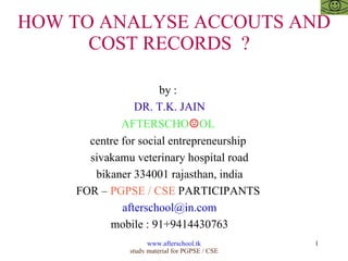HOW TO ANALYSE ACCOUTS AND COST RECORDS  ?  by :  DR. T.K. JAIN AFTERSCHO ☺ OL  centre for social entrepreneurship  sivakamu veterinary hospital road bikaner 334001 rajasthan, india FOR –  PGPSE / CSE  PARTICIPANTS  [email_address] mobile : 91+9414430763 
