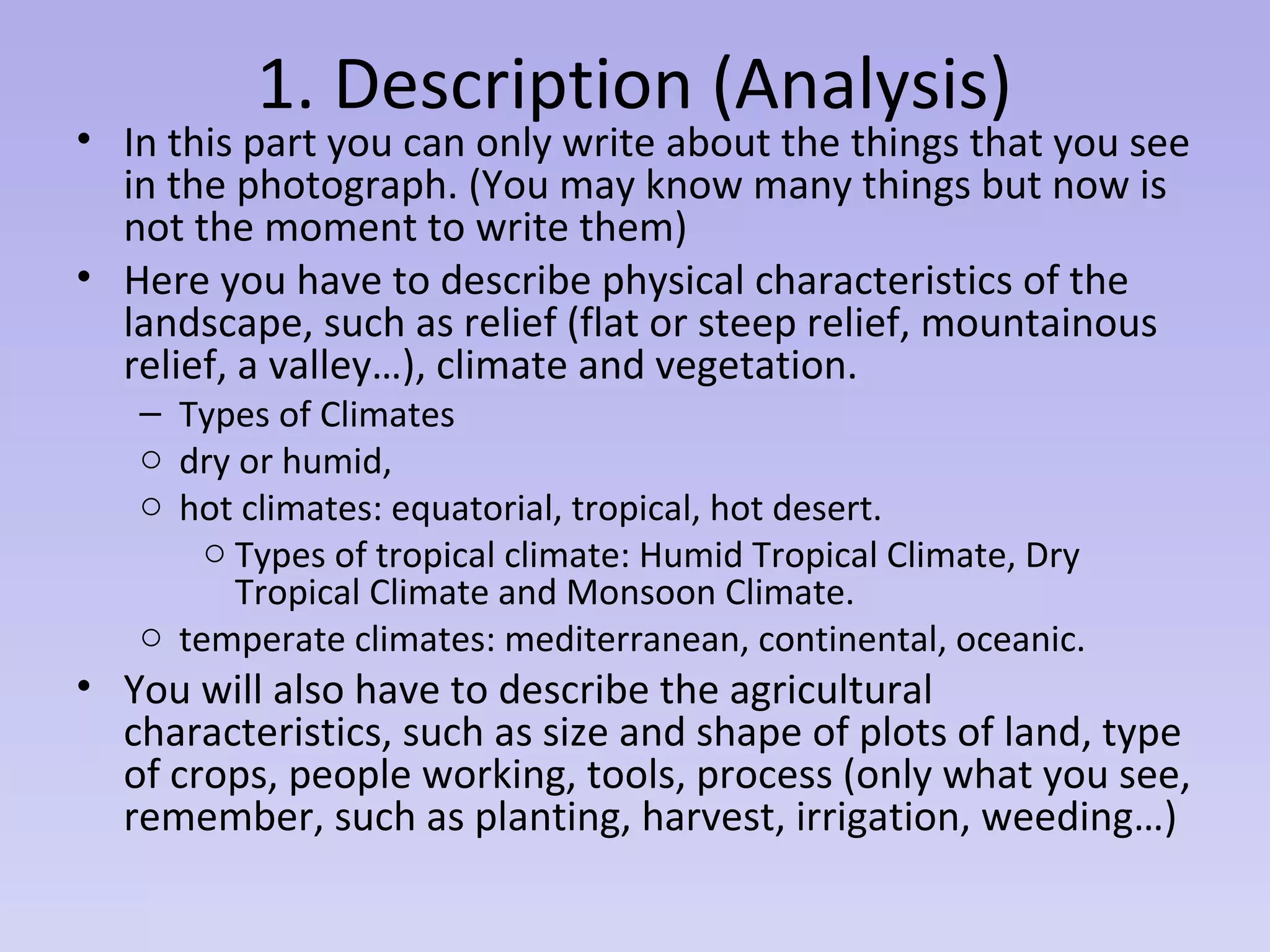 1. Description (Analysis)
• In this part you can only write about the things that you see
in the photograph. (You may know many things but now is
not the moment to write them)
• Here you have to describe physical characteristics of the
landscape, such as relief (flat or steep relief, mountainous
relief, a valley…), climate and vegetation.
– Types of Climates
o dry or humid,
o hot climates: equatorial, tropical, hot desert.
o Types of tropical climate: Humid Tropical Climate, Dry
Tropical Climate and Monsoon Climate.
o temperate climates: mediterranean, continental, oceanic.
• You will also have to describe the agricultural
characteristics, such as size and shape of plots of land, type
of crops, people working, tools, process (only what you see,
remember, such as planting, harvest, irrigation, weeding…)
 