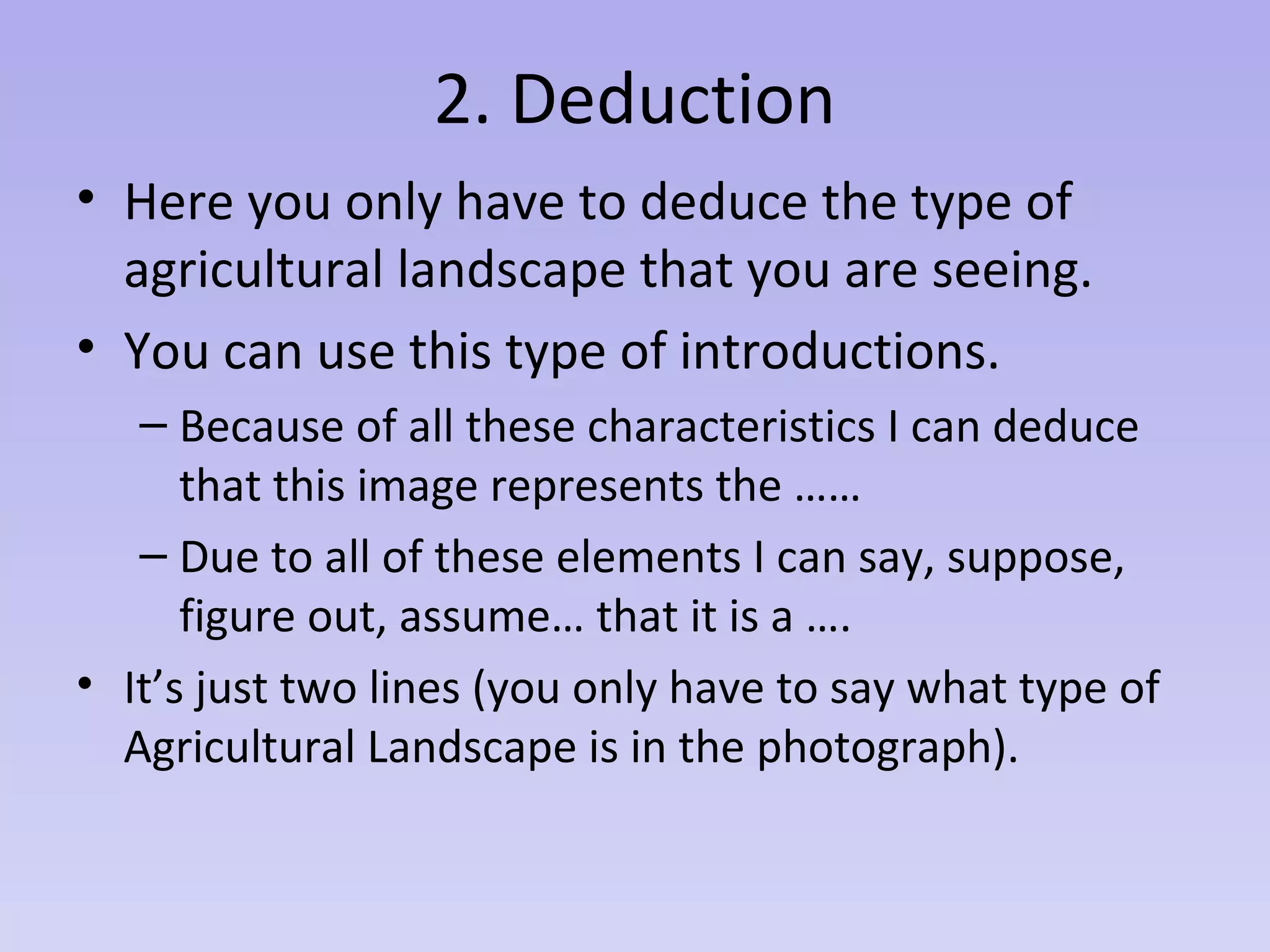 2. Deduction
• Here you only have to deduce the type of
agricultural landscape that you are seeing.
• You can use this type of introductions.
– Because of all these characteristics I can deduce
that this image represents the ……
– Due to all of these elements I can say, suppose,
figure out, assume… that it is a ….
• It’s just two lines (you only have to say what type of
Agricultural Landscape is in the photograph).
 