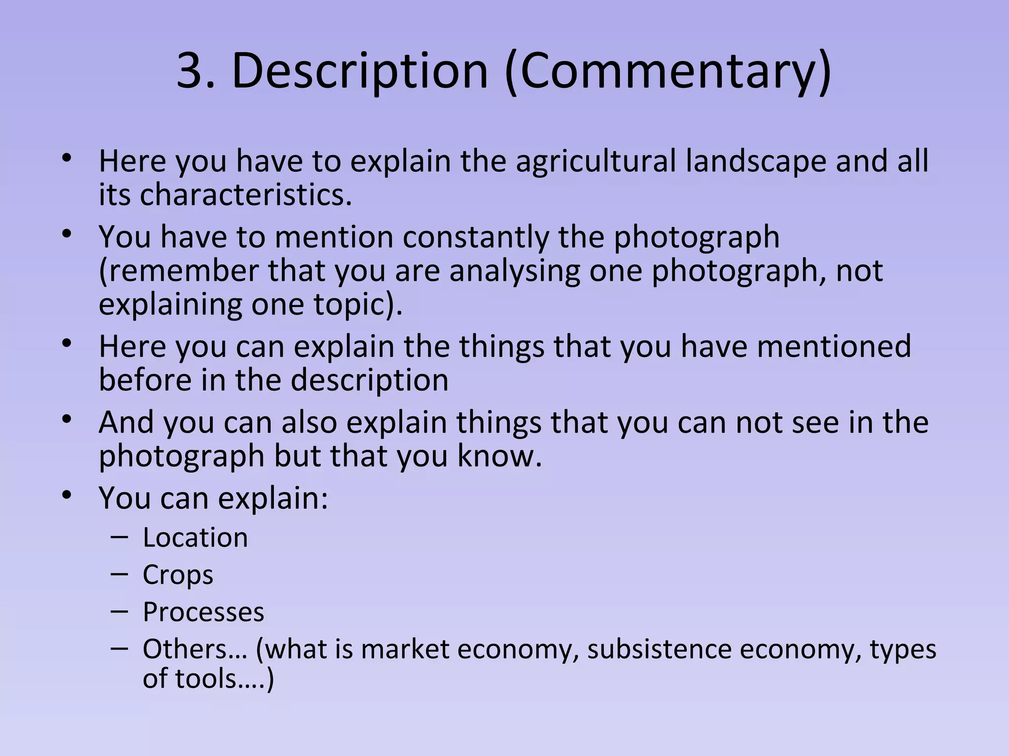 3. Description (Commentary)
• Here you have to explain the agricultural landscape and all
its characteristics.
• You have to mention constantly the photograph
(remember that you are analysing one photograph, not
explaining one topic).
• Here you can explain the things that you have mentioned
before in the description
• And you can also explain things that you can not see in the
photograph but that you know.
• You can explain:
– Location
– Crops
– Processes
– Others… (what is market economy, subsistence economy, types
of tools….)
 