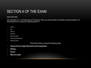 SECTION A OF THE EXAM
SECTION ONE
You will watch a 4 – 5 minute piece of TV drama. Then you will be asked to complete a textual analysis of it,
discussing how it constructs a representation of:
• Gender
• Age
• Ethnicity
• Sexuality
• Class and status
• Physical ability/disability
• Regional identity
This will be done by using the following areas
• Camera Shots, Angle, Movement and Composition
• Editing
• Sound
• Mise-en-scène
 