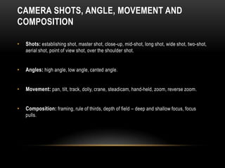 CAMERA SHOTS, ANGLE, MOVEMENT AND
COMPOSITION
• Shots: establishing shot, master shot, close-up, mid-shot, long shot, wide shot, two-shot,
aerial shot, point of view shot, over the shoulder shot.
• Angles: high angle, low angle, canted angle.
• Movement: pan, tilt, track, dolly, crane, steadicam, hand-held, zoom, reverse zoom.
• Composition: framing, rule of thirds, depth of field – deep and shallow focus, focus
pulls.
 