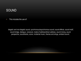 SOUND
• This includes the use of:
diegetic and non-diegetic sound, synchronous/asynchronous sound, sound effects, sound motif,
sound bridge, dialogue, voiceover, mode of address/direct address, sound mixing, sound
perspective, soundtracks, score, incidental music, themes and stings, ambient sound.
 