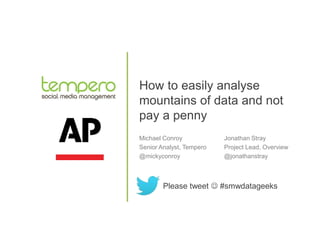 How to easily analyse
mountains of data and not
pay a penny
Michael Conroy
Senior Analyst, Tempero
@mickyconroy
Please tweet  #smwdatageeks
Jonathan Stray
Project Lead, Overview
@jonathanstray
 
