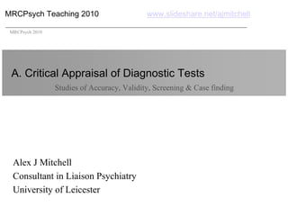 MRCPsych Teaching 2010                       www.slideshare.net/ajmitchell

 MRCPsych 2010




 A. Critical Appraisal of Diagnostic Tests
                 Studies of Accuracy, Validity, Screening & Case finding




  Alex J Mitchell
  Consultant in Liaison Psychiatry
  University of Leicester
 