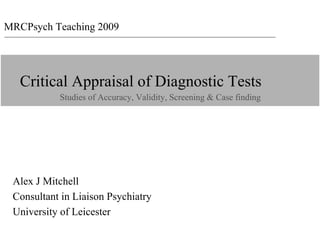 MRCPsych Teaching 2009
 MRCPsych 2009




    Critical Appraisal of Diagnostic Tests
                 Studies of Accuracy, Validity, Screening & Case finding




  Alex J Mitchell
  Consultant in Liaison Psychiatry
  University of Leicester
 