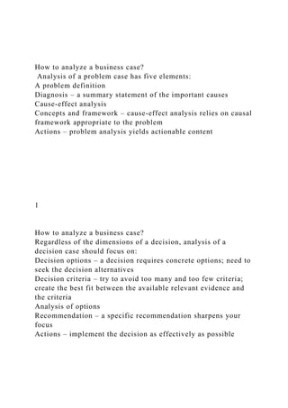 How to analyze a business case?
Analysis of a problem case has five elements:
A problem definition
Diagnosis – a summary statement of the important causes
Cause-effect analysis
Concepts and framework – cause-effect analysis relies on causal
framework appropriate to the problem
Actions – problem analysis yields actionable content
1
How to analyze a business case?
Regardless of the dimensions of a decision, analysis of a
decision case should focus on:
Decision options – a decision requires concrete options; need to
seek the decision alternatives
Decision criteria – try to avoid too many and too few criteria;
create the best fit between the available relevant evidence and
the criteria
Analysis of options
Recommendation – a specific recommendation sharpens your
focus
Actions – implement the decision as effectively as possible
 