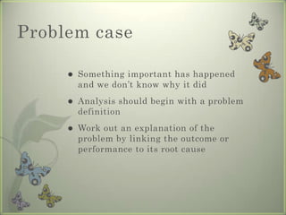Problem case

        Something important has happened
         and we don’t know why it did
        Analysis should begin with a problem
         definition
        Work out an explanation of the
         problem by linking the outcome or
         performance to its root cause
 