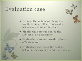 Evaluation case

        Express the judgment about the
         worth value or effectiveness of a
         performance, act or outcome
        Finally the outcome can be the
         subject of an assessment
        Evaluation assesses worth, value or
         effectiveness
        Evaluation expresses the best fit
         between the evidence and the criteria
 