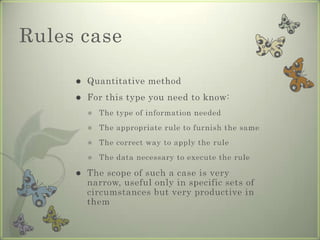 Rules case

        Quantitative method
        For this type you need to know:
            The type of information needed
            The appropriate rule to furnish the same
            The correct way to apply the rule
            The data necessary to execute the rule

        The scope of such a case is very
         narrow, useful only in specific sets of
         circumstances but very productive in
         them
 