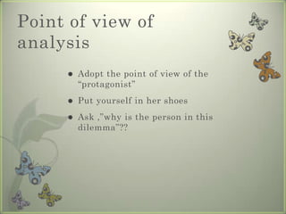 Point of view of
analysis
        Adopt the point of view of the
         “protagonist”
        Put yourself in her shoes
        Ask ,”why is the person in this
         dilemma”??
 
