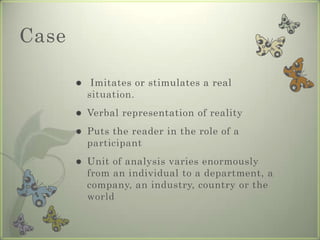 Case

           Imitates or stimulates a real
           situation.
          Verbal representation of reality
          Puts the reader in the role of a
           participant
          Unit of analysis varies enormously
           from an individual to a department, a
           company, an industry, country or the
           world
 