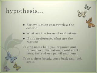 hypothesis…

       For evaluation cases-review the
        criteria
       What are the terms of evaluation
       If any preference, what are the
        reasons
    Taking notes help you organize and
      remember information, avoid marker
      pens, instead use pencil and pens
    Take a short break, come back and look
      again
 