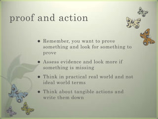 proof and action

        Remember, you want to prove
         something and look for something to
         prove
        Assess evidence and look more if
         something is missing
        Think in practical real world and not
         ideal world terms
        Think about tangible actions and
         write them down
 