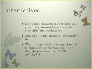 alternatives

        May sound paradoxical but here you
         question your own hypothesis, its
         strengths and weaknesses
        And what is the strongest alternative
         to it.
        What if hypothesis is wrong-through
         mistakes we learn more about the
         thought process called CASE
         ANALYSIS
 