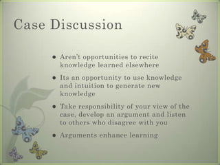 Case Discussion

        Aren’t opportunities to recite
         knowledge learned elsewhere
        Its an opportunity to use knowledge
         and intuition to generate new
         knowledge
        Take responsibility of your view of the
         case, develop an argument and listen
         to others who disagree with you
        Arguments enhance learning
 