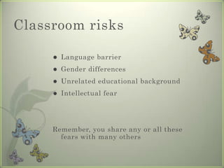 Classroom risks

        Language barrier
        Gender differences
        Unrelated educational background
        Intellectual fear




     Remember, you share any or all these
       fears with many others
 