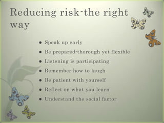 Reducing risk-the right
way
        Speak up early
        Be prepared-thorough yet flexible
        Listening is participating
        Remember how to laugh
        Be patient with yourself
        Reflect on what you learn
        Understand the social factor
 