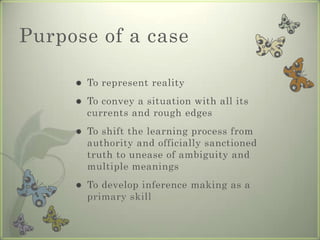 Purpose of a case

        To represent reality
        To convey a situation with all its
         currents and rough edges
        To shift the learning process from
         authority and officially sanctioned
         truth to unease of ambiguity and
         multiple meanings
        To develop inference making as a
         primary skill
 