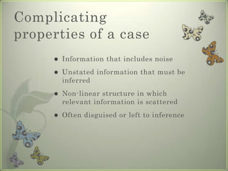 Complicating
properties of a case
        Information that includes noise
        Unstated information that must be
         inferred
        Non-linear structure in which
         relevant information is scattered
        Often disguised or left to inference
 