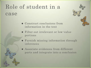 Role of student in a
case
        Construct conclusions from
         information in the text
        Filter out irrelevant or low-value
         portions
        Furnish missing information through
         inferences
        Associate evidences from different
         parts and integrate into a conclusion
 