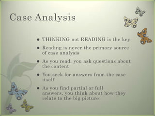 Case Analysis

        THINKING not READING is the key
        Reading is never the primary source
         of case analysis
        As you read, you ask questions about
         the content
        You seek for answers from the case
         itself
        As you find partial or full
         answers, you think about how they
         relate to the big picture
 