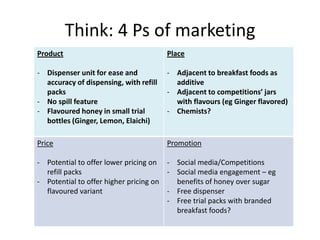 Think: 4 Ps of marketing
Product                                 Place

- Dispenser unit for ease and           - Adjacent to breakfast foods as
  accuracy of dispensing, with refill     additive
  packs                                 - Adjacent to competitions’ jars
- No spill feature                        with flavours (eg Ginger flavored)
- Flavoured honey in small trial        - Chemists?
  bottles (Ginger, Lemon, Elaichi)

Price                                   Promotion

- Potential to offer lower pricing on - Social media/Competitions
  refill packs                         - Social media engagement – eg
- Potential to offer higher pricing on   benefits of honey over sugar
  flavoured variant                    - Free dispenser
                                       - Free trial packs with branded
                                         breakfast foods?
 